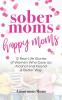 Sober Moms Happy Moms: 12 Real-Life Stories of Women Who Gave Up Alcohol and Found a Better Way