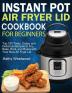 Instant Pot Air Fryer Lid Cookbook for Beginners: Top 100 Tasty Crispy and Delicious Recipes to Fry Bake Broil and Roast with Your New Air Fryer Lid