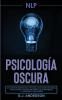 Pnl: Psicología Oscura - Los métodos secretos de la programación neurolingüística para dominar e influenciar sobre cualquier persona y conseguir lo que quieres