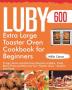 Luby Extra Large Toaster Oven Cookbook for Beginners: 600-Day Crispy Quick and Delicious Recipes to Bake Toast Broil Pizza and More by Your Toaster Oven - Anyone Can Cook.