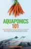 Aquaponics 101: The Easy Beginner's Guide to Aquaponic Gardening: How To Build Your Own Backyard Aquaponics System and Grow Organic Vegetables With Hydroponics And Fish