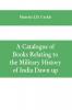 A Catalogue of Books Relating to the Military History of India Dawn up