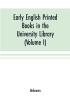 Early English printed books in the University Library Cambridge (1475 to 1640) (Volume I) Caxton to F. Kingston