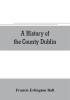 A history of the County Dublin; the people parishes and antiquities from the earliest times to the close of the eighteenth century Part Second Being a History of that Portion of the County Comprised within the Parishes of Donnybrook Booterstown St. Bar