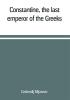 Constantine the last emperor of the Greeks; or The conquest of Constantinople by the Turks (A.D. 1453) after the latest historical researches