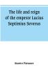 The life and reign of the emperor Lucius Septimius Severus