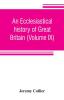 An ecclesiastical history of Great Britain (Volume IX); chiefly of England from the first planting of Christianity to the end of the reign of King Charles the Second; with a brief account of the affairs of religion in Ireland. Collected from the best an