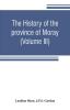 The history of the province of Moray. Comprising the counties of Elgin and Nairn the greater part of the county of Inverness and a portion of the county of Banff--all called the province of Moray before there was a division into counties (Volume III)