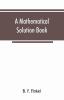 A mathematical solution book. Containing systematic solutions of many of the most difficult problems taken from the leading authors on arithmetic and algebra many problems and solutions from geometry trigonometry and calculus many problems and soluti