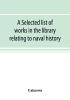 A selected list of works in the library relating to naval history naval administration etc