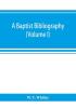 A Baptist bibliography; being a register of the chief materials for Baptist history whether in manuscript or in print preserved in Great Britain Ireland and the colonies (Volume I)