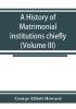 A history of matrimonial institutions chiefly in England and the United States with an introductory analysis of the literature and the theories of primitive marriage and the family (Volume III)