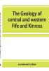 The geology of central and western Fife and Kinross. Being a description of sheet 40 and parts of sheets 32 and 48 of the geological map