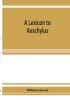 A lexicon to Aeschylus : containing a critical explanation of the more difficult passages in the seven tragedies