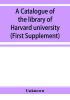 A catalogue of the library of Harvard university in Cambridge Massachusetts (First Supplement)