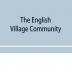 The English village community examined in its relations to the manorial and tribal systems and to the common or open field system of husbandry; an essay in economic history