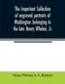 The important collection of engraved portraits of Washington belonging to the late Henry Whelen Jr. of Philadelphia who was one of the Earliest Collectors and from whose collection the late Wm. S. Baker compiled his celebrated book on the Engra