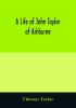 A life of John Taylor of Ashburne Rector of Bosworth prebendary of Westminster & friend of Dr. Samuel Johnson. Together with an account of the Taylors & Websters of Ashburne with pedigrees and copious genealogical notes