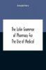 The Latin Grammar Of Pharmacy For The Use Of Medical And Pharmaceutical Students Including The Reading Of Latin Prescriptions Latin-English And English-Latin Reference Vocabularies And Prosody