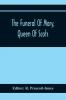 The Funeral Of Mary Queen Of Scots. A Collection Of Curious Tracts Relating To The Burial Of This Unfortunate Princess Being Reprints Of Rare Originals Partly Transcriptions From Various Manuscripts