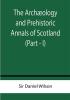 The Archæology and Prehistoric Annals of Scotland (Part - I)