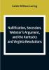 Nullification Secession Webster's Argument and the Kentucky and Virginia Resolutions; Considered in Reference to the Constitution and Historically