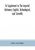 To Supplement to The imperial dictionary English Technological and Scientific: Containing an Extensive Collection of words Terms and Phrases in the Various Departments of Literature Science and Art