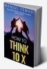 How to Think Ten X : Accelerate Positivity. Accomplish Dreams. Achieve Success