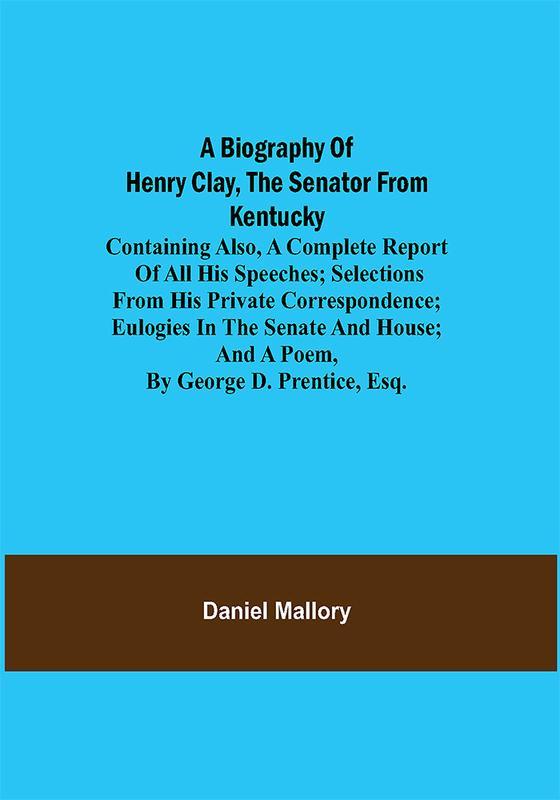 A Biography of Henry Clay the Senator from Kentucky; Containing Also a Complete Report of All His Speeches; Selections From His Private Correspondence; Eulogies in the Senate and House; and a Poem by George D. Prentice Esq.