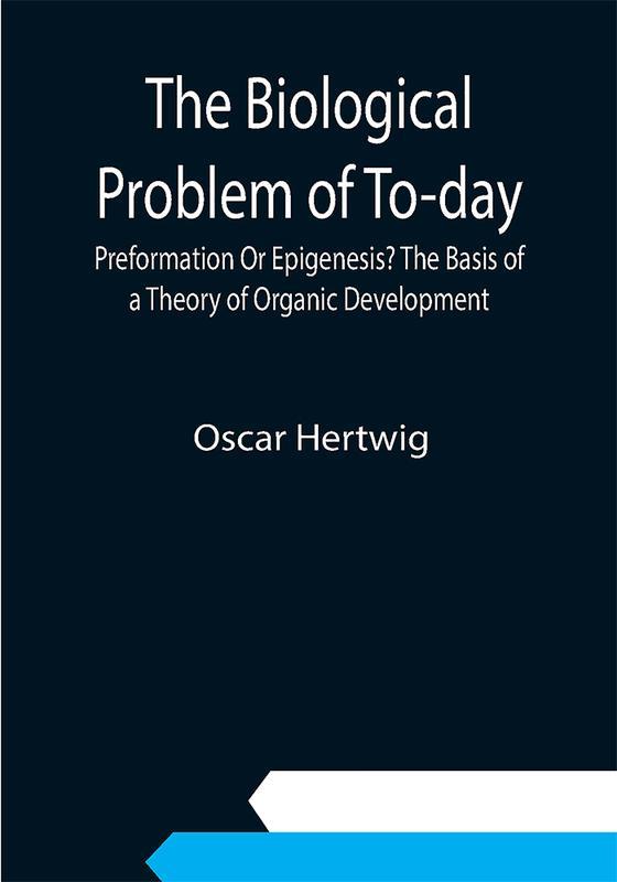 The Biological Problem of To-day: Preformation Or Epigenesis? The Basis of a Theory of Organic Development